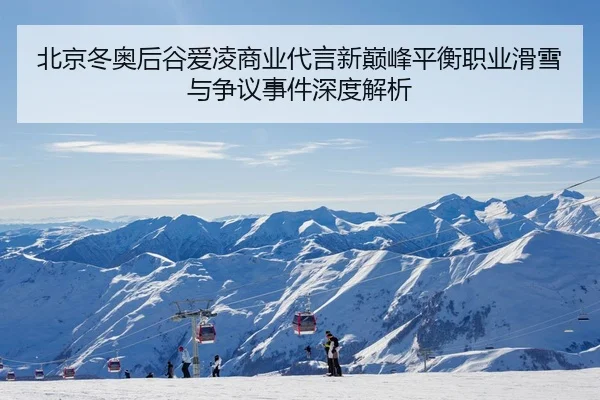 北京冬奥后谷爱凌商业代言新巅峰平衡职业滑雪与争议事件深度解析